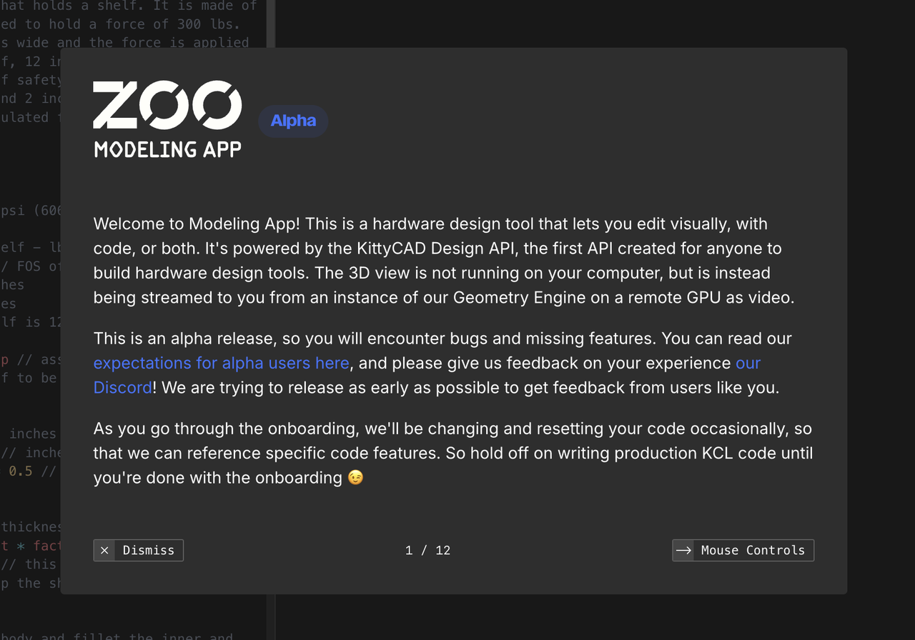 Welcome to Modeling App! This is a hardware design tool that lets you edit visually, with code, or both. It's powered by the KittyCAD Design API, the first API created for anyone to build hardware design tools. The 3D view is not running on your computer, but is instead being streamed to you from an instance of our Geometry Engine on a remote GPU as video. This is an alpha release, so you will encounter bugs and missing features. You can read our expectations for alpha users here, and please give us feedback on your experience our Discord! We are trying to release as early as possible to get feedback from users like you. As you go through the onboarding, we'll be changing and resetting your code occasionally, so that we can reference specific code features. So hold off on writing production KCL code until you're done with the onboarding